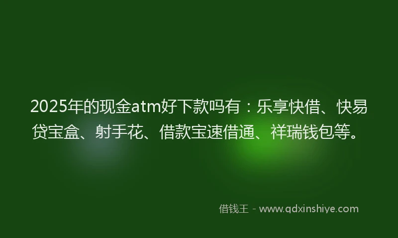 2025年的现金atm好下款吗有：乐享快借、快易贷宝盒、射手花、借款宝速借通、祥瑞钱包等。