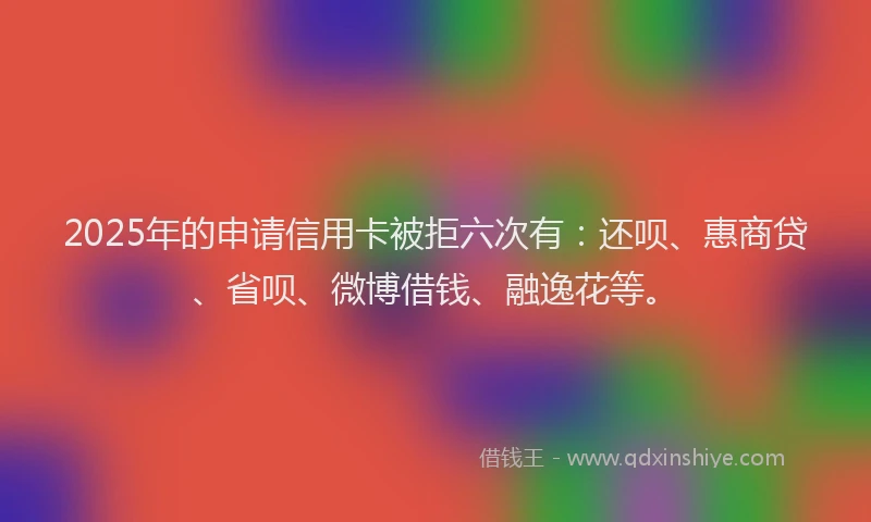 2025年的申请信用卡被拒六次有：还呗、惠商贷、省呗、微博借钱、融逸花等。
