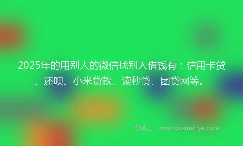 2025年的用别人的微信找别人借钱有：信用卡贷、还呗、小米贷款、读秒贷、团贷网等。