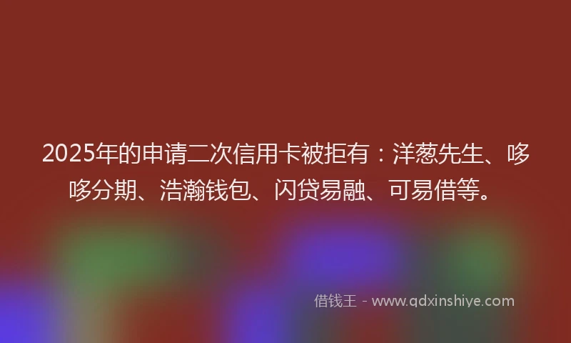 2025年的申请二次信用卡被拒有：洋葱先生、哆哆分期、浩瀚钱包、闪贷易融、可易借等。