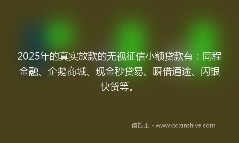 2025年的真实放款的无视征信小额贷款有：同程金融、企鹅商城、现金秒贷易、瞬借通途、闪银快贷等。