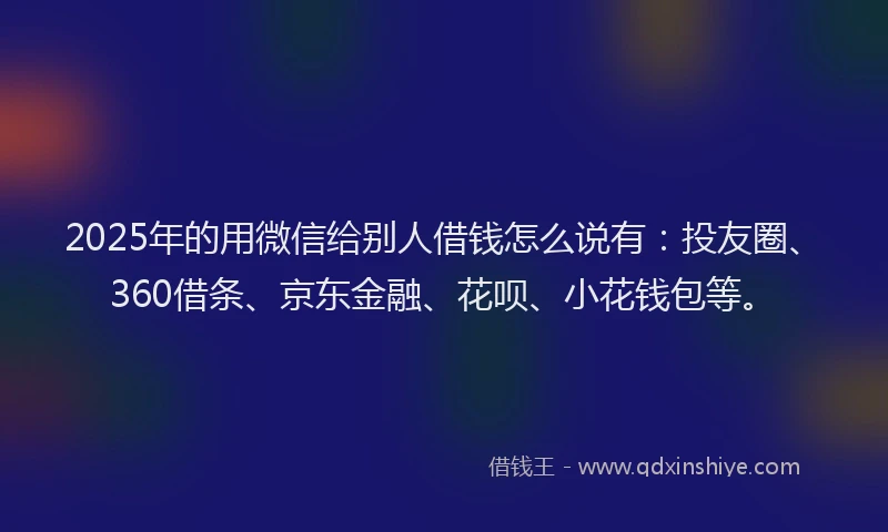 2025年的用微信给别人借钱怎么说有：投友圈、360借条、京东金融、花呗、小花钱包等。