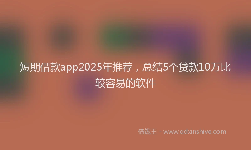 短期借款app2025年推荐，总结5个贷款10万比较容易的软件