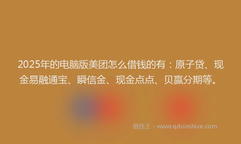 2025年的电脑版美团怎么借钱的有：原子贷、现金易融通宝、瞬信金、现金点点、贝赢分期等。