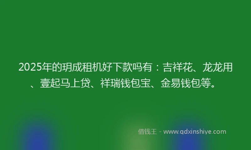 2025年的玥成租机好下款吗有：吉祥花、龙龙用、壹起马上贷、祥瑞钱包宝、金易钱包等。