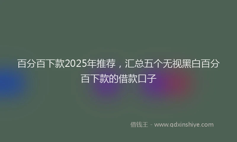 百分百下款2025年推荐，汇总五个无视黑白百分百下款的借款口子