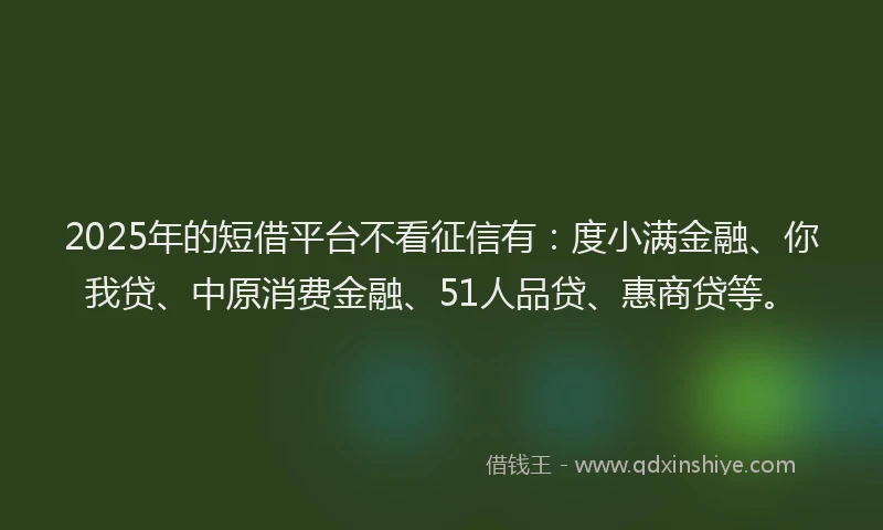 2025年的短借平台不看征信有：度小满金融、你我贷、中原消费金融、51人品贷、惠商贷等。