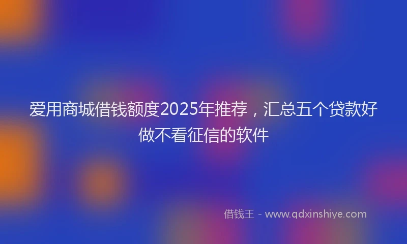 爱用商城借钱额度2025年推荐，汇总五个贷款好做不看征信的软件
