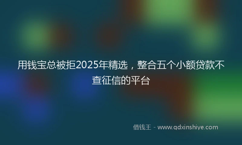 用钱宝总被拒2025年精选，整合五个小额贷款不查征信的平台