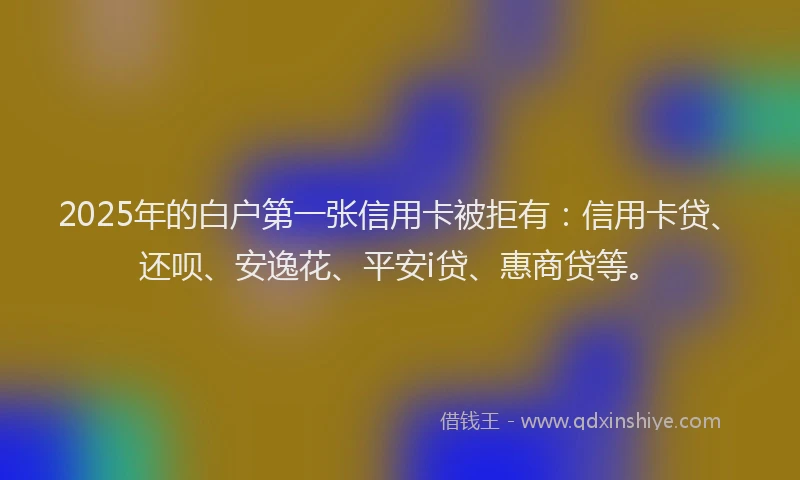 2025年的白户第一张信用卡被拒有：信用卡贷、还呗、安逸花、平安i贷、惠商贷等。