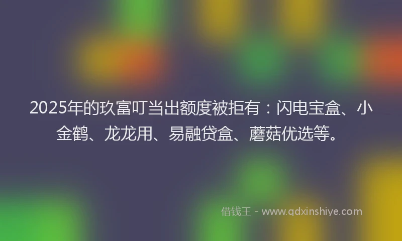 2025年的玖富叮当出额度被拒有：闪电宝盒、小金鹤、龙龙用、易融贷盒、蘑菇优选等。