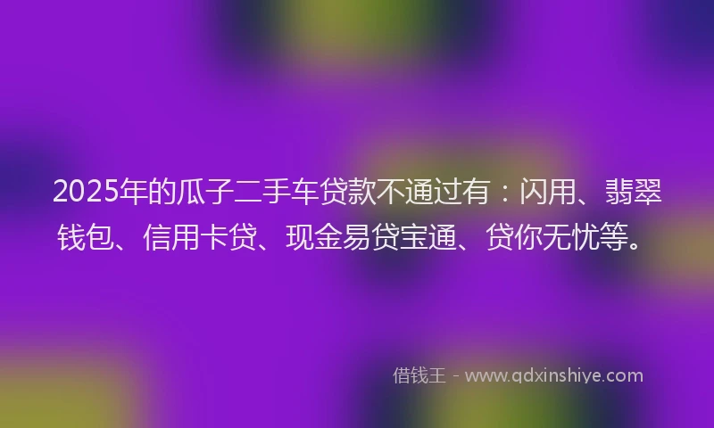 2025年的瓜子二手车贷款不通过有：闪用、翡翠钱包、信用卡贷、现金易贷宝通、贷你无忧等。