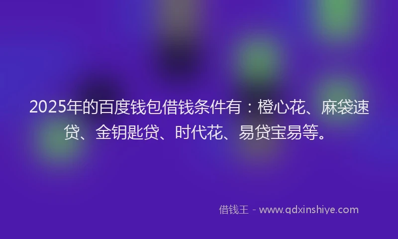 2025年的百度钱包借钱条件有：橙心花、麻袋速贷、金钥匙贷、时代花、易贷宝易等。