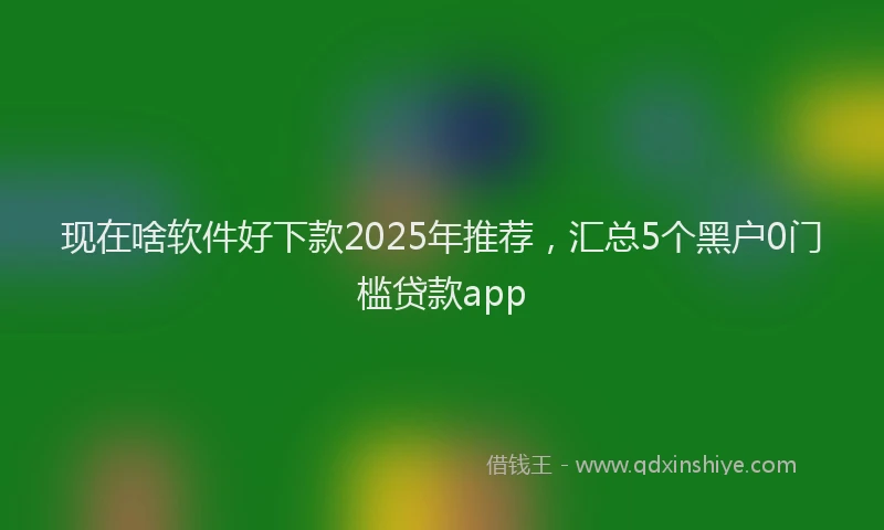 现在啥软件好下款2025年推荐，汇总5个黑户0门槛贷款app