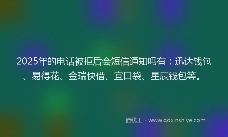 2025年的电话被拒后会短信通知吗有：迅达钱包、易得花、金瑞快借、宜口袋、星辰钱包等。