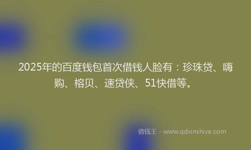2025年的百度钱包首次借钱人脸有：珍珠贷、嗨购、榕贝、速贷侠、51快借等。