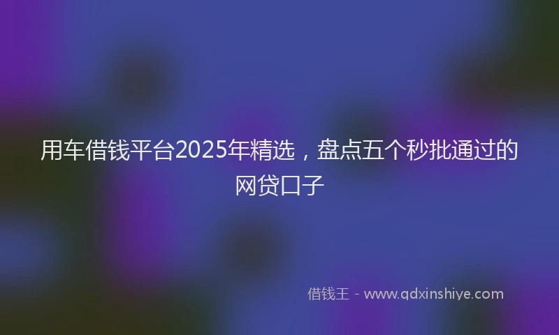 用车借钱平台2025年精选，盘点五个秒批通过的网贷口子