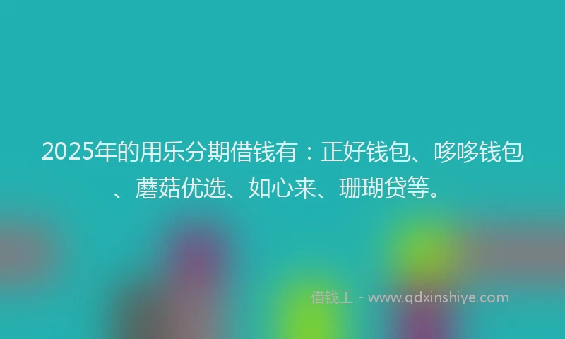 2025年的用乐分期借钱有：正好钱包、哆哆钱包、蘑菇优选、如心来、珊瑚贷等。