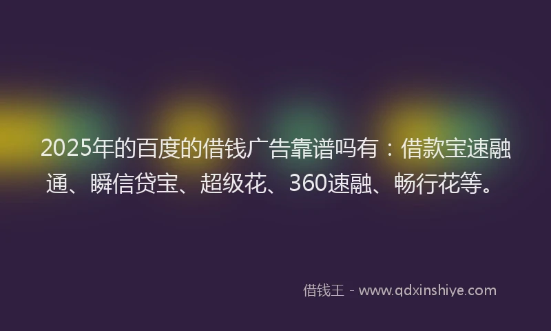 2025年的百度的借钱广告靠谱吗有：借款宝速融通、瞬信贷宝、超级花、360速融、畅行花等。