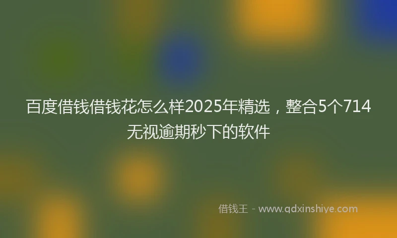 百度借钱借钱花怎么样2025年精选，整合5个714无视逾期秒下的软件
