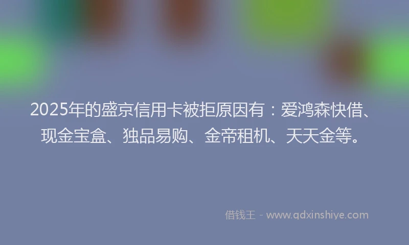 2025年的盛京信用卡被拒原因有：爱鸿森快借、现金宝盒、独品易购、金帝租机、天天金等。
