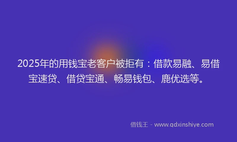 2025年的用钱宝老客户被拒有：借款易融、易借宝速贷、借贷宝通、畅易钱包、鹿优选等。