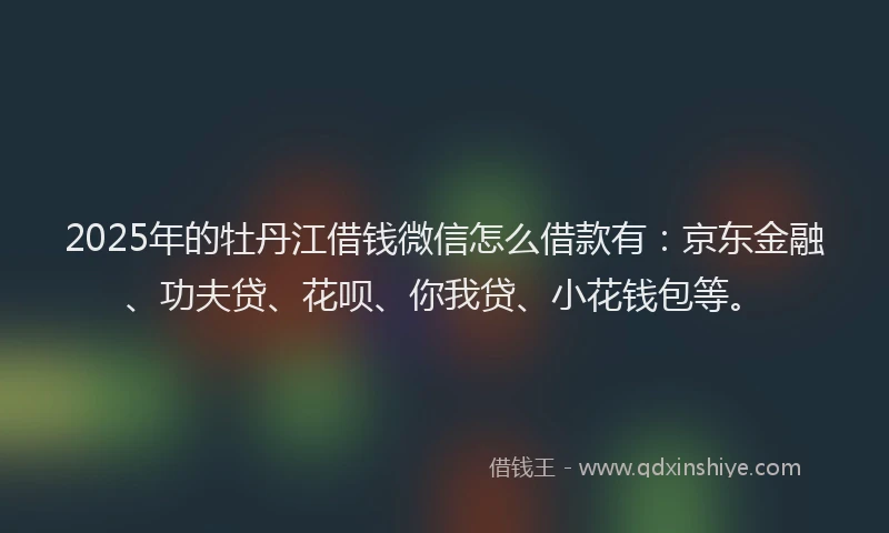 2025年的牡丹江借钱微信怎么借款有：京东金融、功夫贷、花呗、你我贷、小花钱包等。