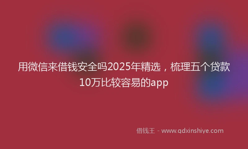 用微信来借钱安全吗2025年精选，梳理五个贷款10万比较容易的app