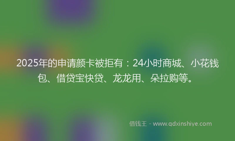 2025年的申请颜卡被拒有：24小时商城、小花钱包、借贷宝快贷、龙龙用、朵拉购等。
