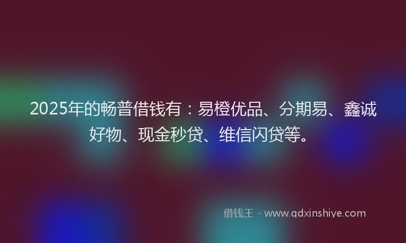 2025年的畅普借钱有：易橙优品、分期易、鑫诚好物、现金秒贷、维信闪贷等。