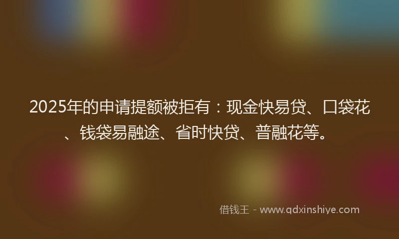 2025年的申请提额被拒有：现金快易贷、口袋花、钱袋易融途、省时快贷、普融花等。