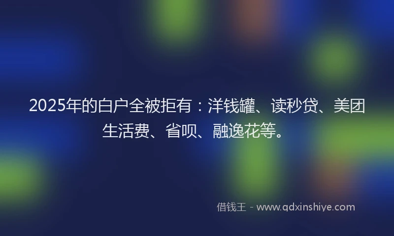2025年的白户全被拒有：洋钱罐、读秒贷、美团生活费、省呗、融逸花等。