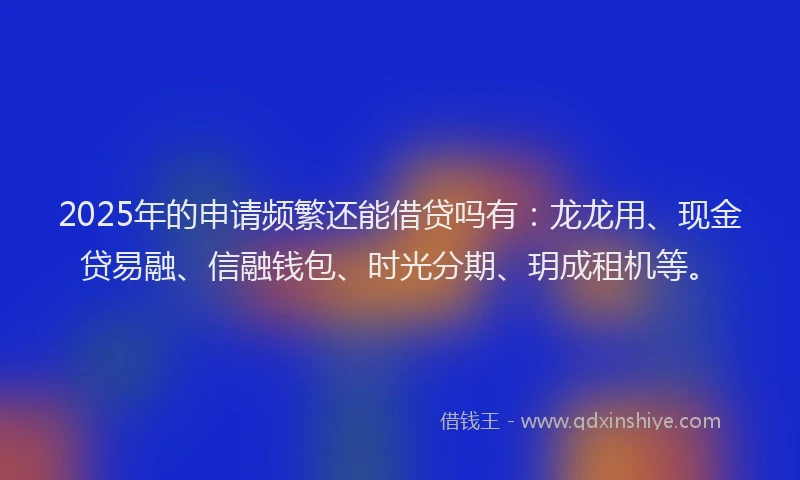 2025年的申请频繁还能借贷吗有：龙龙用、现金贷易融、信融钱包、时光分期、玥成租机等。