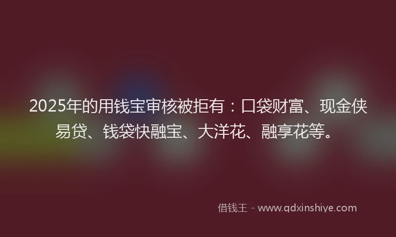 2025年的用钱宝审核被拒有：口袋财富、现金侠易贷、钱袋快融宝、大洋花、融享花等。