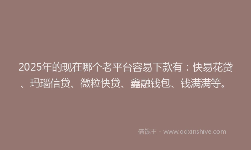 2025年的现在哪个老平台容易下款有：快易花贷、玛瑙信贷、微粒快贷、鑫融钱包、钱满满等。