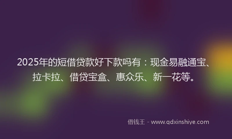 2025年的短借贷款好下款吗有：现金易融通宝、拉卡拉、借贷宝盒、惠众乐、新一花等。