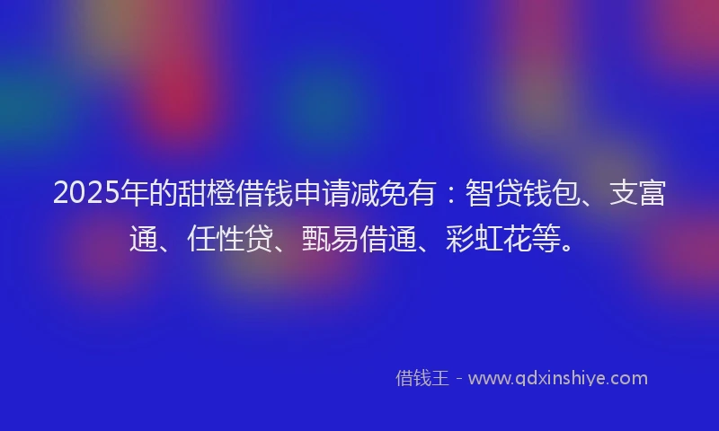 2025年的甜橙借钱申请减免有：智贷钱包、支富通、任性贷、甄易借通、彩虹花等。