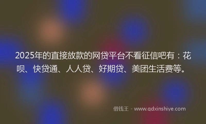 2025年的直接放款的网贷平台不看征信吧有：花呗、快贷通、人人贷、好期贷、美团生活费等。