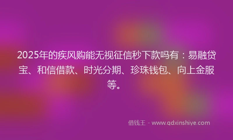 2025年的疾风购能无视征信秒下款吗有：易融贷宝、和信借款、时光分期、珍珠钱包、向上金服等。