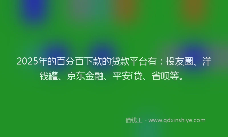 2025年的百分百下款的贷款平台有：投友圈、洋钱罐、京东金融、平安i贷、省呗等。