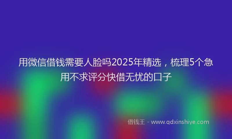 用微信借钱需要人脸吗2025年精选，梳理5个急用不求评分快借无忧的口子