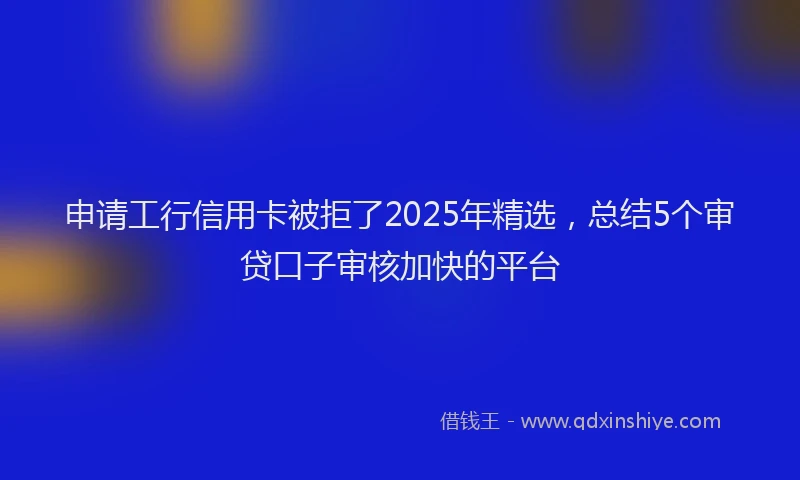 申请工行信用卡被拒了2025年精选，总结5个审贷口子审核加快的平台