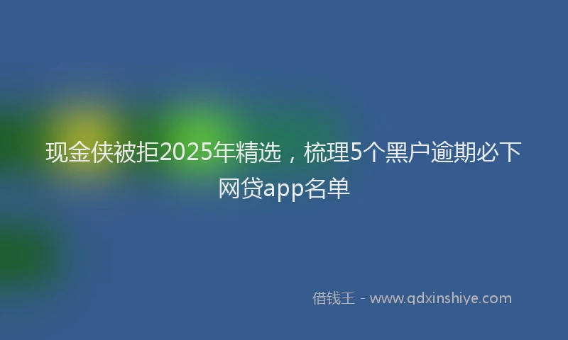 现金侠被拒2025年精选，梳理5个黑户逾期必下网贷app名单