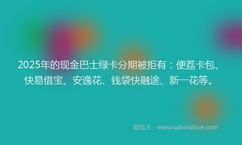2025年的现金巴士绿卡分期被拒有：便荔卡包、快易借宝、安逸花、钱袋快融途、新一花等。