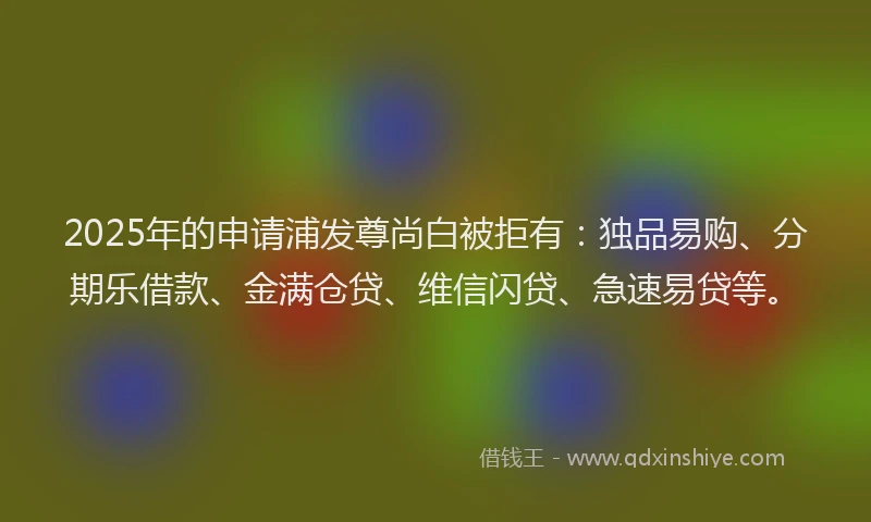 2025年的申请浦发尊尚白被拒有：独品易购、分期乐借款、金满仓贷、维信闪贷、急速易贷等。