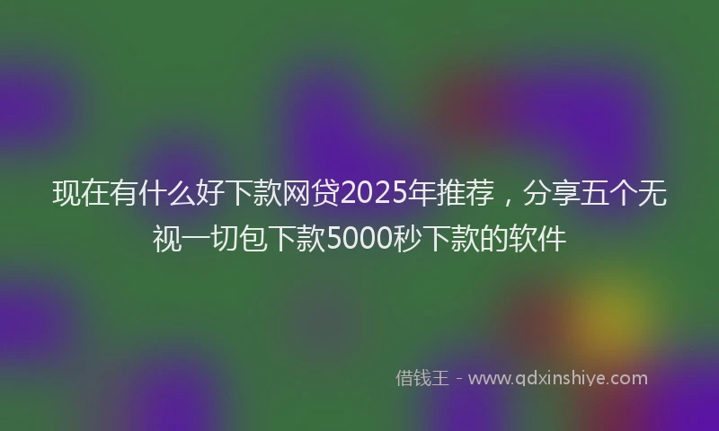 现在有什么好下款网贷2025年推荐，分享五个无视一切包下款5000秒下款的软件