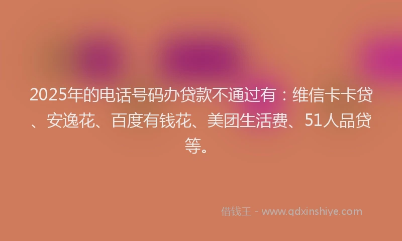 2025年的电话号码办贷款不通过有：维信卡卡贷、安逸花、百度有钱花、美团生活费、51人品贷等。