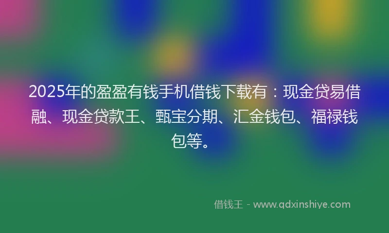 2025年的盈盈有钱手机借钱下载有：现金贷易借融、现金贷款王、甄宝分期、汇金钱包、福禄钱包等。