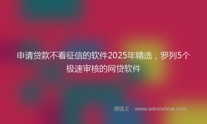 申请贷款不看征信的软件2025年精选，罗列5个极速审核的网贷软件