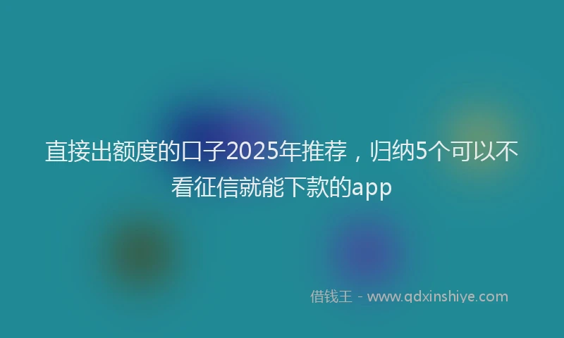 直接出额度的口子2025年推荐，归纳5个可以不看征信就能下款的app